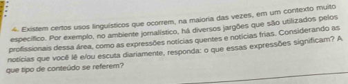 Existem certos usos linguísticos que ocorrem, na maioria das vezes, em um contexto muito 
específico. Por exemplo, no ambiente jornalístico, há diversos jargões que são utilizados pelos 
profissionais dessa área, como as expressões notícias quentes e notícias frias. Considerando as 
notícias que você lê e/ou escuta diariamente, responda: o que essas expressões significam? A 
que tipo de conteúdo se referem?