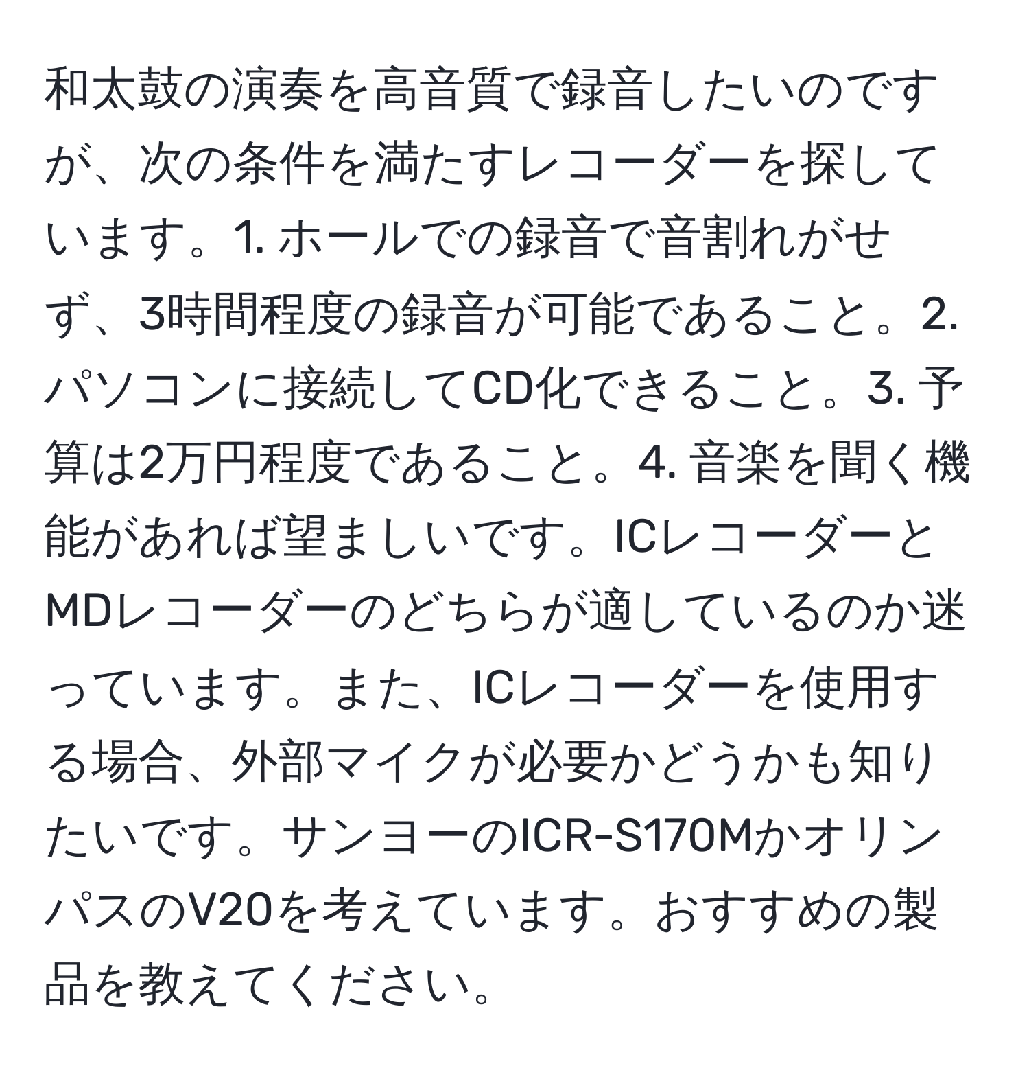 和太鼓の演奏を高音質で録音したいのですが、次の条件を満たすレコーダーを探しています。1. ホールでの録音で音割れがせず、3時間程度の録音が可能であること。2. パソコンに接続してCD化できること。3. 予算は2万円程度であること。4. 音楽を聞く機能があれば望ましいです。ICレコーダーとMDレコーダーのどちらが適しているのか迷っています。また、ICレコーダーを使用する場合、外部マイクが必要かどうかも知りたいです。サンヨーのICR-S170MかオリンパスのV20を考えています。おすすめの製品を教えてください。