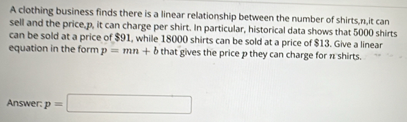 A clothing business finds there is a linear relationship between the number of shirts, n,it can 
sell and the price, p, it can charge per shirt. In particular, historical data shows that 5000 shirts 
can be sold at a price of $91, while 18000 shirts can be sold at a price of $13. Give a linear 
equation in the form p=mn+b that gives the price p they can charge for n shirts. 
Answer: p=□