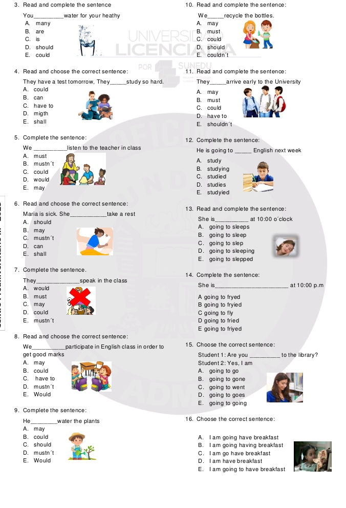 Read and complete the sentence 10. Read and complete the sentence:
You_ water for your heathy We_ recycle the bottles.
A. many A. may
B. are B. must
C. is UNIVERSI C. could
D. should ICENCI D. should
E. could E. cou ld n't
4. Read and choose the correct sentence: POR 11. Read and complete the sentence:
They have a test tomorrow, They_ study so hard. They_ arrive early to the University
A. could A. may
B. can B. must
C. have to C. could
D. migth D. have to
E. shall E. shouldn't
5.Complete the sentence: 12. Complete the sentence:
We _listen to the teacher in class He is going to_ English next week
A. must
B. mustn't A. study B. stud y ing
C. could
D. would C. studied
D. studies
E. may E. studyied
6. Read and choose the correct sentence:
Maria is sick. She _take a rest 13. Read and complete the sentence:
She is
A. should _at 10:00 o´clock
A. going to sleeps
B. may B. going to sle ep
C. mustn't C. going to slep
D. can
E. shall D. going to sleeping
E. going to slepped
7. Complete the sentence.
14. Complete the sentence:
They_ speak in the class She is_ p.m
A. would
at 10:00
B. must A going to frye
C. may B going to fryied
D. could C going to fly
E. mustn't D going to fried
E going to friyed
8. Read and choose the correct sentence:
We_ participate in English class in order to 15. Choose the correct sentence:
_
get good marks Student 1: Are you to the library?
A. may Student 2: Yes, I am
B. could A. going to go
C. have to B. going to gone
D. mustn't C. going to went
E. Would D. going to goes
E. going to going
9. Complete the sentence:
He _water the plants 16. Choose the correct sentence:
A. may
B. could A. I am going have breakfast
C. should B. I am going having breakfast
D. mustn't C. I am go have breakfast
E. Would D. I am have breakfast
E. I am going to have breakfast