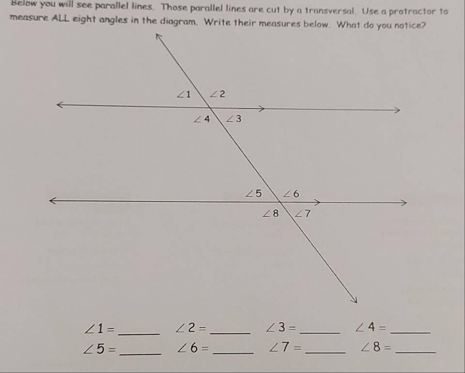 Below you will see parallel lines. Those parallel lines are cut by a transversal. Use a protractor to
_ ∠ 1=
_ ∠ 2=
∠ 3= _
_ ∠ 4=
_ ∠ 5=
∠ 6= _
_ ∠ 7=
∠ 8= _