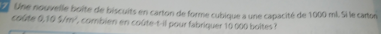 Une nouvelle boite de biscuits en carton de forme cubique a une capacité de 1000 ml. Si le carton 
coine 0.105/m^2 L combien en coûte-t-il pour fabriquer 10 000 boîtes