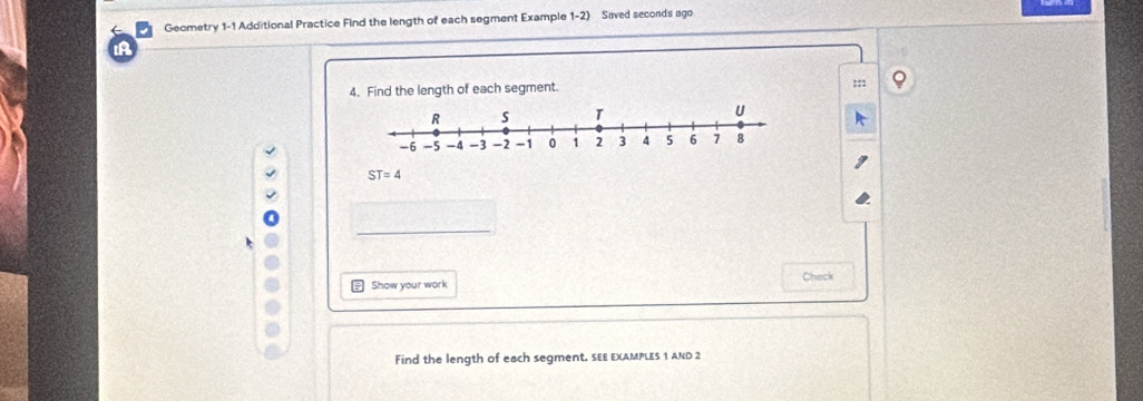 Geometry 1-1 Additional Practice Find the length of each segment Example 1-2) Saved seconds ago 
IA 
4. Find the length of each segment. 
::;
ST=4
Show your work Check 
Find the length of each segment. SEE EXAMPLES 1 AND 2