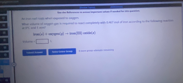 tg a g m m 
[Hnew Topics] 
Use the References to access important values if needed for this question. 
An iron nail rusts when exposed to oxygen. 
What volume of oxygen gas is required to react completely with 0.467 mol of iron according to the following reaction 
at 0°C and 1 atm?
iron(s)+oxygen(g)to iron(III) ox de(s)
Volume =□ L
Subent Answer Ratry Entire Group 8 more group attempts remaining