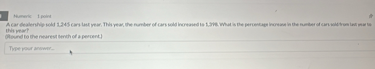 Numeric 1 point 
A car dealership sold 1,245 cars last year. This year, the number of cars sold increased to 1,398. What is the percentage increase in the number of cars sold from last year to 
this year? 
(Round to the nearest tenth of a percent.) 
Type your answer...