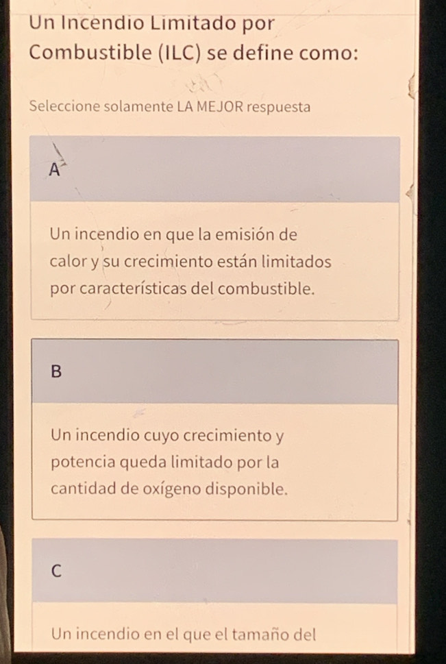 Un Incendio Limitado por
Combustible (ILC) se define como:
Seleccione solamente LA MEJOR respuesta
A
Un incendio en que la emisión de
calor y su crecimiento están limitados
por características del combustible.
B
Un incendio cuyo crecimiento y
potencia queda limitado por la
cantidad de oxígeno disponible.
C
Un incendio en el que el tamaño del