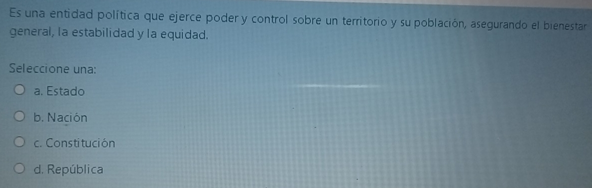 Es una entidad política que ejerce poder y control sobre un territorio y su población, asegurando el bienestar
general, la estabilidad y la equidad.
Seleccione una:
a. Estado
b. Nación
c. Constitución
d. República