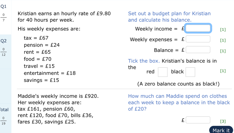 Kristian earns an hourly rate of £9.80 Set out a budget plan for Kristian
 0/7  for 40 hours per week. and calculate his balance. 
His weekly expenses are: Weekly income =£□ [1]
tax=£67
Weekly expenses =£□
Q2 [1] 
pension = £24
 0/12  rent =£65 Balance =£□ [1] 
food =£70 Tick the box. Kristian's balance is in 
travel =£15 the 
entertainment =£18 red □ black □ [1] 
savings =£15
(A zero balance counts as black!) 
Maddie's weekly income is £920. How much can Maddie spend on clothes 
Her weekly expenses are: each week to keep a balance in the black 
otal tax £161, pension £60, of £20? 
rent £120, food £70, bills £36,
£ □
 0/19  fares £30, savings £25. [3] 
Mark it