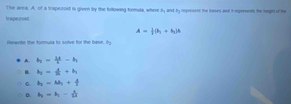 The area, A, of a trapezoid is given by the following formula, where b_1 and b_2 represent the bases and h represents the height of the
trapezoid.
A= 1/2 (b_1+b_2)h
Rewrite the formula to solve for the base, b_2
A. b_2= 2A/h -b_1
B. b_2= A/2h +b_1
C. b_2=hb_1+ A/2 
D. b_2=b_1- h/2A 