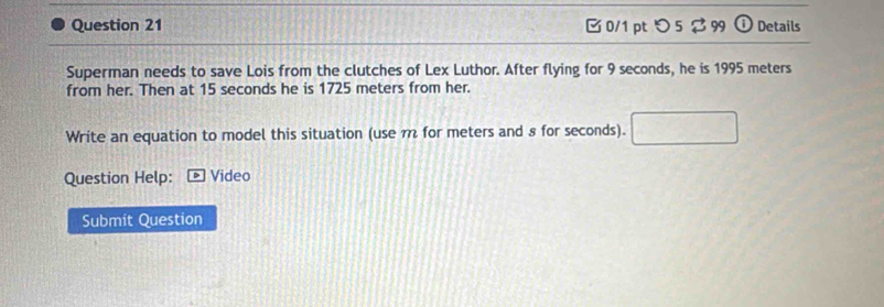 □ 0/1 pt つ 5 $99 ⓘ Details 
Superman needs to save Lois from the clutches of Lex Luthor. After flying for 9 seconds, he is 1995 meters
from her. Then at 15 seconds he is 1725 meters from her. 
Write an equation to model this situation (use m for meters and 8 for seconds). A=frac □ /□ 
Question Help: ] Video 
Submit Question