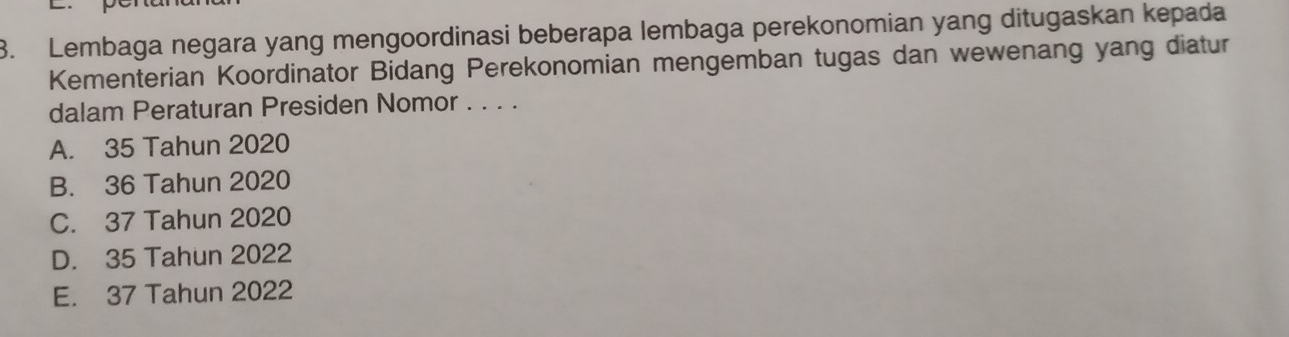 Lembaga negara yang mengoordinasi beberapa lembaga perekonomian yang ditugaskan kepada
Kementerian Koordinator Bidang Perekonomian mengemban tugas dan wewenang yang diatur
dalam Peraturan Presiden Nomor . . . .
A. 35 Tahun 2020
B. 36 Tahun 2020
C. 37 Tahun 2020
D. 35 Tahun 2022
E. 37 Tahun 2022