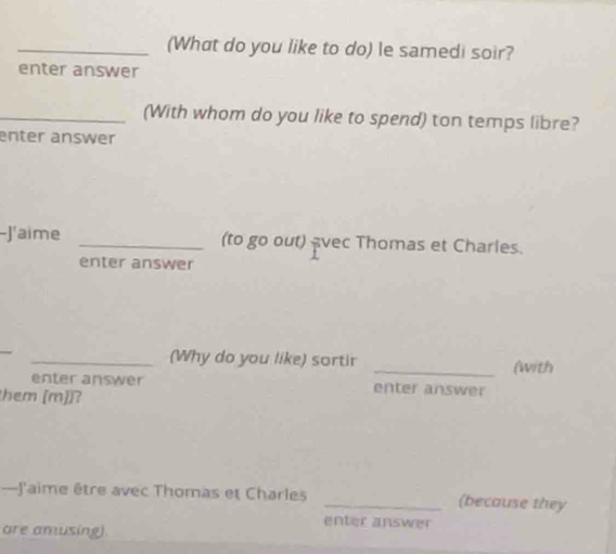 (What do you like to do) le samedi soir? 
enter answer 
_(With whom do you like to spend) ton temps libre? 
enter answer 
-J'aime _(to go out) vec Thomas et Charles. 
enter answer 
_ 
_(Why do you like) sortir _(with 
enter answer enter answer 
them [m])? 
—J'aime être avec Thomas et Charles _(because they 
enter answer 
are amusing).