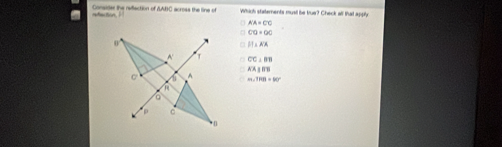 Consider the reflection of △ ABC across the line of Which statements must be true? Check all that apply.
refection,
A'A=C'C
C'Q=QC
A'I⊥ A'A
C'C⊥ B
overline A'parallel B'B
m∠ TRB=90°