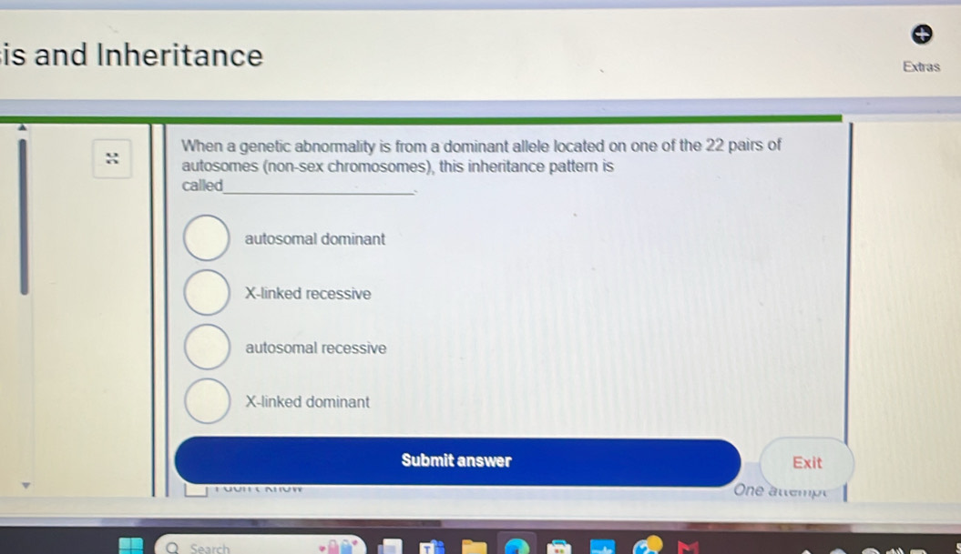 is and Inheritance
Extras
When a genetic abnormality is from a dominant allele located on one of the 22 pairs of
autosomes (non-sex chromosomes), this inheritance pattern is
_
called
autosomal dominant
X -linked recessive
autosomal recessive
X -linked dominant
Submit answer Exit
One attempé