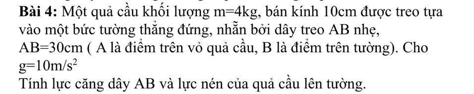 Một quả cầu khổi lượng m=4kg , bán kính 10cm được treo tựa 
vào một bức tường thắng đứng, nhẵn bởi dây treo AB nhẹ,
AB=30cm ( A là điểm trên vỏ quả cầu, B là điểm trên tường). Cho
g=10m/s^2
Tính lực căng dây AB và lực nén của quả cầu lên tường.