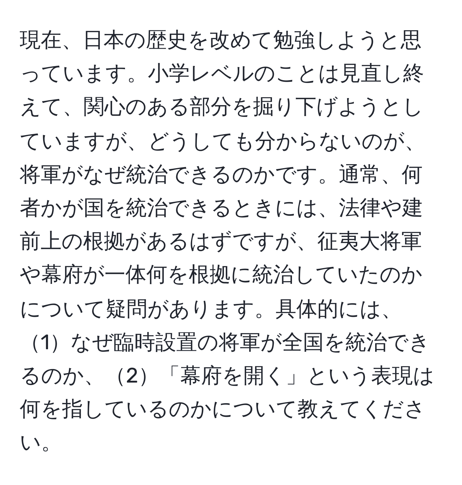 現在、日本の歴史を改めて勉強しようと思っています。小学レベルのことは見直し終えて、関心のある部分を掘り下げようとしていますが、どうしても分からないのが、将軍がなぜ統治できるのかです。通常、何者かが国を統治できるときには、法律や建前上の根拠があるはずですが、征夷大将軍や幕府が一体何を根拠に統治していたのかについて疑問があります。具体的には、1なぜ臨時設置の将軍が全国を統治できるのか、2「幕府を開く」という表現は何を指しているのかについて教えてください。