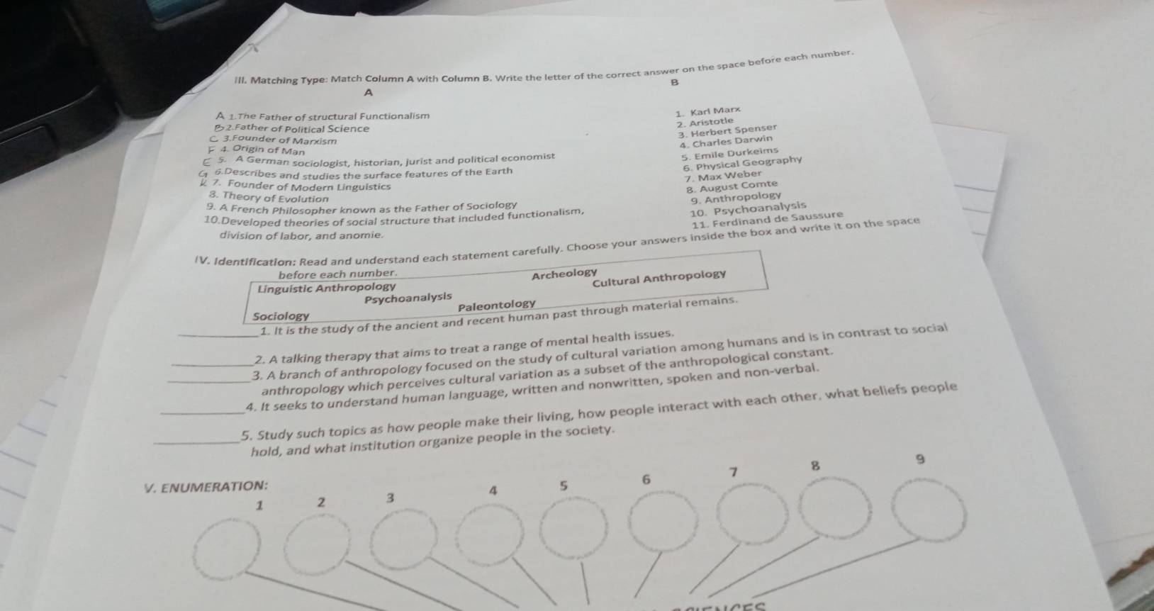 ill. Matching Tvpe: Match Column A with Column B. Write the letter of the correct answer on the space before each number.
B
A
A 1.The Father of structural Functionalism
1. Karl Marx
2. Aristotle
2 Father of Political Science
C 3.Founder of Marxism
3. Herbert Spenser
4. Charles Darwin
4 Origin of Man
5. A German sociologist, historian, jurist and political economist
5. Emile Durkeims
6. Physical Geography
6.Describes and studies the surface features of the Earth
7. Max Weber
7. Founder of Modern Linguistics
8. August Comte
3. Theory of Evolution
9. Anthropolagy
9. A French Philosopher known as the Father of Sociology
10.Developed theories of social structure that included functionalism.
10. Psychoanalysis
11. Ferdinand de Saussure
division of labor, and anomie.
IV. Identification: Read and understand each statement carefully. Choose your answers inside the box and write it on the space
before each number.
Archeology
Linguistic Anthropology
Cultural Anthropology
Psychoanalysis
Paleontology
Sociology
1. It is the study of the ancient and recent human past through material remains.
2. A talking therapy that aims to treat a range of mental health issues.
_3. A branch of anthropology focused on the study of cultural variation among humans and is in contrast to social
anthropology which perceives cultural variation as a subset of the anthropological constant.
_4. It seeks to understand human language, written and nonwritten, spoken and non-verbal.
_5. Study such topics as how people make their living, how people interact with each other. what beliefs people
ld, and what institution organize people in the society.