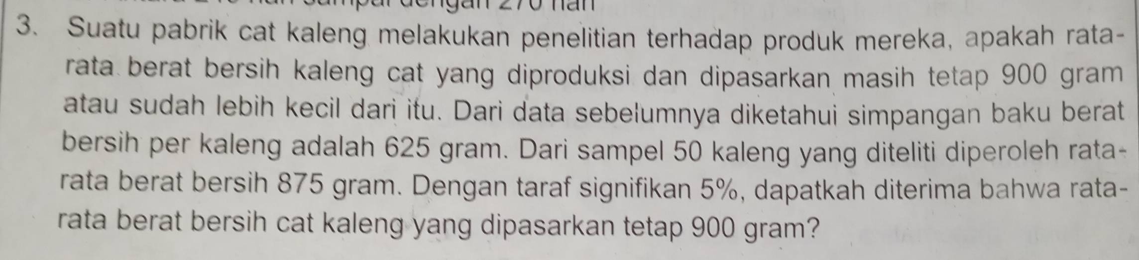 Suatu pabrik cat kaleng melakukan penelitian terhadap produk mereka, apakah rata- 
rata berat bersih kaleng cat yang diproduksi dan dipasarkan masih tetap 900 gram
atau sudah lebih kecil dari itu. Dari data sebelumnya diketahui simpangan baku berat 
bersih per kaleng adalah 625 gram. Dari sampel 50 kaleng yang diteliti diperoleh rata- 
rata berat bersih 875 gram. Dengan taraf signifikan 5%, dapatkah diterima bahwa rata- 
rata berat bersih cat kaleng yang dipasarkan tetap 900 gram?