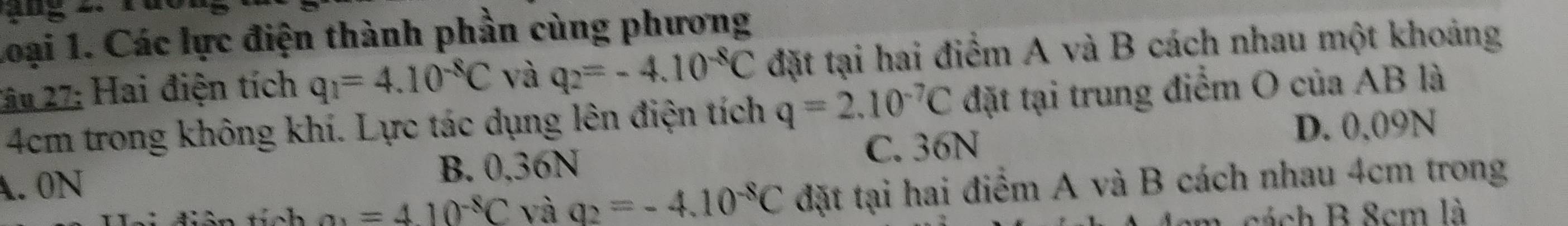 Loại 1. Các lực điện thành phần cùng phương
Tâu 27: Hai điện tích q_1=4.10^(-8)C và q_2=-4.10^(-8)C đặt tại hai điểm A và B cách nhau một khoảng
4cm trong không khí. Lực tác dụng lên điện tích q=2.10^(-7)C đặt tại trung điểm O của AB là
A. 0N C. 36N
D. 0.09N
B. 0.36N
h a_1=410^(-8)C và q_2=-4.10^(-8)C đặt tại hai điểm A và B cách nhau 4cm trong
m. cách B 8cm là