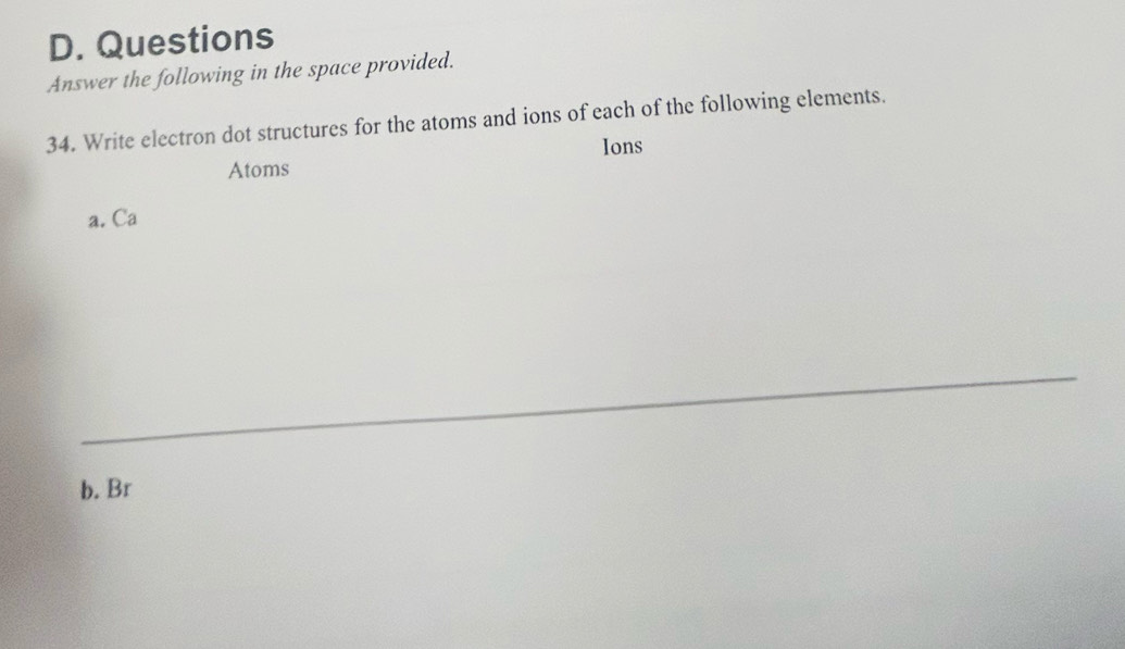 Questions 
Answer the following in the space provided. 
34. Write electron dot structures for the atoms and ions of each of the following elements. 
Ions 
Atoms 
a. Ca
_ 
b. Br