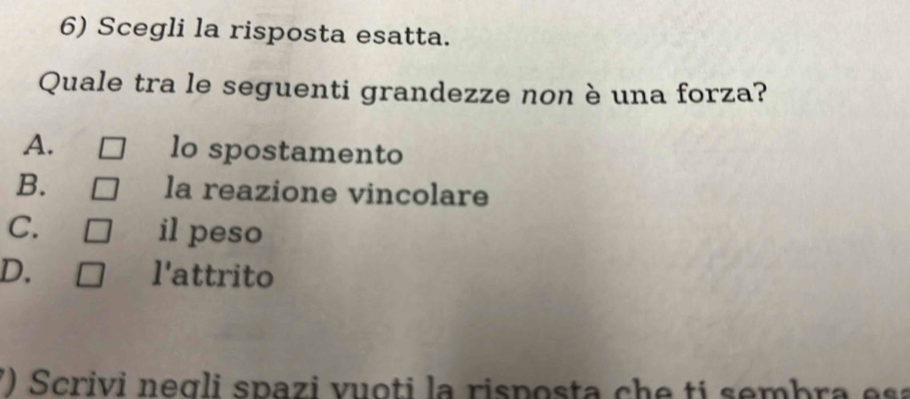 Scegli la risposta esatta.
Quale tra le seguenti grandezze non è una forza?
A. lo spostamento
B. la reazione vincolare
C. il peso
D. l'attrito
() Scrivi negli spazi vuoti la risposta che tí sembra esa