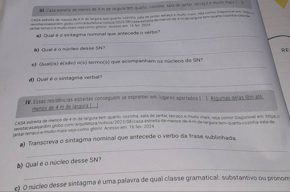 Casa estreita de menos de 4 m de largura tem quarto, cozinha, sala de jantar, terraço e muito mais (...)l
CASA estreita de menos de 4 m de largura tem quarto, cozinha, sala de jantar; terraço e muito mais; veja como! Disponível em https//
revistacasaejardim globo.com/arquitetura/noticia/2023/08/casa-estreita-de-menos-de-4-m-de-largura-tem-quarto-cozinha-sala-de
jantar-terraco-e-muito-mais-veja-como.ghtml/. Acesso em: 16 fev. 2024.
a) Qual é o sintagma nominal que antecede o verbo?
b) Qual é o núcleo desse SN?
RE
_
c) Qual(is) é(são) o(s) termo(s) que acompanham os núcleos do SN?
_
d) Qual é o sintagma verbal?
IV. Essas residências estreitas conseguem se espremer em lugares apertados (...). Alqumas delas têm até
menos de 4 m de largura [...].
CASA estreita de menos de 4 m de largura tem quarto, cozinha, sala de jantar, terraço e muito mais; veja como! Disponível em: https.//
revistacasaejardim.globo.com/arquitetura/noticia/2023/08/casa-estreita-de-menos-de-4-m-de-largura-tem-quarto-cozinha-sala-de
jantar-terraco-e-muito-mais-veja-como.ghtml. Acesso em: 16 fev. 2024.
_
a) Transcreva o sintagma nominal que antecede o verbo da frase sublinhada.
_
b) Qual é o núcleo desse SN?
c) O núcleo desse sintagma é uma palavra de qual classe gramatical: substantivo ou pronom