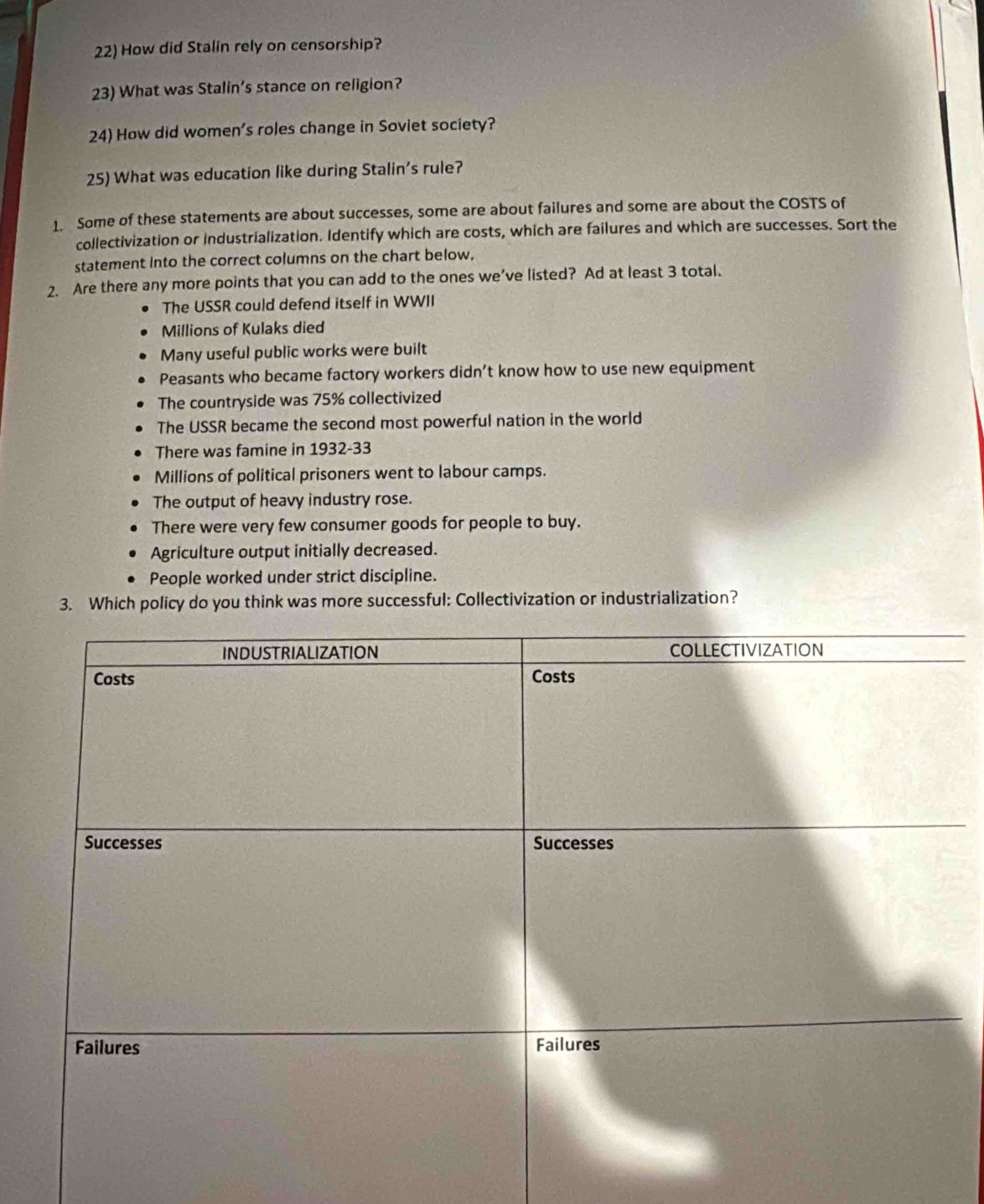 How did Stalin rely on censorship?
23) What was Stalin’s stance on religion?
24) How did women's roles change in Soviet society?
25) What was education like during Stalin's rule?
1. Some of these statements are about successes, some are about failures and some are about the COSTS of
collectivization or industrialization. Identify which are costs, which are failures and which are successes. Sort the
statement into the correct columns on the chart below,
2. Are there any more points that you can add to the ones we’ve listed? Ad at least 3 total.
The USSR could defend itself in WWII
Millions of Kulaks died
Many useful public works were built
Peasants who became factory workers didn’t know how to use new equipment
The countryside was 75% collectivized
The USSR became the second most powerful nation in the world
There was famine in 1932-33
Millions of political prisoners went to labour camps.
The output of heavy industry rose.
There were very few consumer goods for people to buy.
Agriculture output initially decreased.
People worked under strict discipline.
3. Which policy do you think was more successful: Collectivization or industrialization?