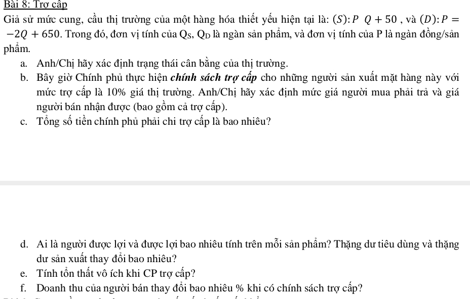 Trợ cấp 
Giả sử mức cung, cầu thị trường của một hàng hóa thiết yếu hiện tại là: (S): 1 D Q+50 ,va(D):P=
-2Q+650. Trong đó, đơn vị tính của Qs, Qp là ngàn sản phẩm, và đơn vị tính của P là ngàn đồng/sản 
phẩm. 
a. Anh/Chị hãy xác định trạng thái cân bằng của thị trường. 
b. Bây giờ Chính phủ thực hiện chính sách trợ cấp cho những người sản xuất mặt hàng này với 
mức trợ cấp là 10% giá thị trường. Anh/Chị hãy xác định mức giá người mua phải trả và giá 
người bán nhận được (bao gồm cả trợ cấp). 
c. Tổng số tiền chính phủ phải chi trợ cấp là bao nhiêu? 
d. Ai là người được lợi và được lợi bao nhiêu tính trên mỗi sản phẩm? Thặng dư tiêu dùng và thặng 
dư sản xuất thay đổi bao nhiêu? 
e. Tính tồn thất vô ích khi CP trợ cấp? 
f. Doanh thu của người bán thay đổi bao nhiêu % khi có chính sách trợ cấp?