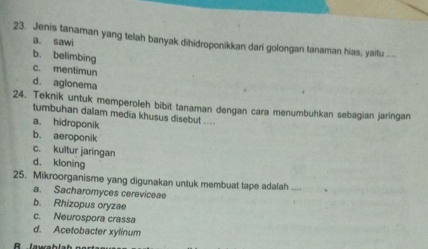 Jenis tanaman yang telah banyak dihidroponikkan dari golongan tanaman hias, yaitu ....
a. sawi
b. belimbing
c. mentimun
d. aglonema
24. Teknik untuk memperoleh bibit tanaman dengan cara menumbuhkan sebagian jaringan
tumbuhan dalam media khusus disebut ....
a. hidroponik
b. aeroponik
c. kultur jaringan
d. kloning
25. Mikroorganisme yang digunakan untuk membuat tape adalah ....
a. Sacharomyces cereviceae
b. Rhizopus oryzae
c. Neurospora crassa
d. Acetobacter xylinum