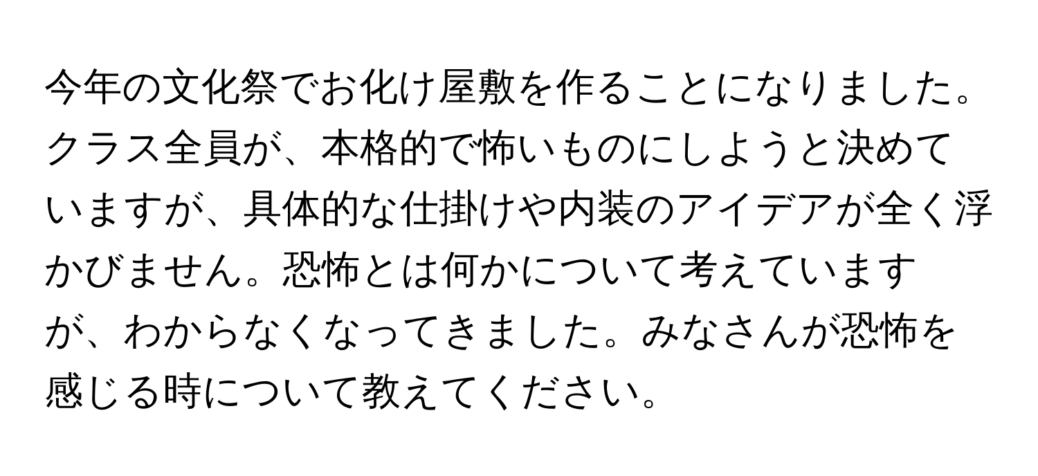 今年の文化祭でお化け屋敷を作ることになりました。クラス全員が、本格的で怖いものにしようと決めていますが、具体的な仕掛けや内装のアイデアが全く浮かびません。恐怖とは何かについて考えていますが、わからなくなってきました。みなさんが恐怖を感じる時について教えてください。