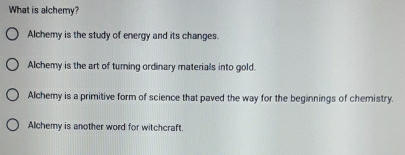 What is alchemy?
Alchemy is the study of energy and its changes.
Alchemy is the art of turning ordinary materials into gold.
Alchemy is a primitive form of science that paved the way for the beginnings of chemistry.
Alchemy is another word for witchcraft.