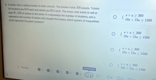 A music dub is selling tickets to their concert. The theater holds 300 people, Tickets
for students are $10 each and adults are $15 each. The music club wants to sell at beginarrayl s+a≥ 300 10s+15a≥ 1500endarray.
least $1, 500 of tickets to the show. If s represents the number of students, and a
represents the number of adults who bought the tickets, which system of inequalities
could represent the given scenario?
beginarrayl s+a≤ 300 10s+15a≥ 1500endarray.
beginarrayl s+a≥ 300 10s+15a≤ 1500endarray.
Unanswered
beginarrayl s+a≤ 300 10s+15a≤ 1500endarray.