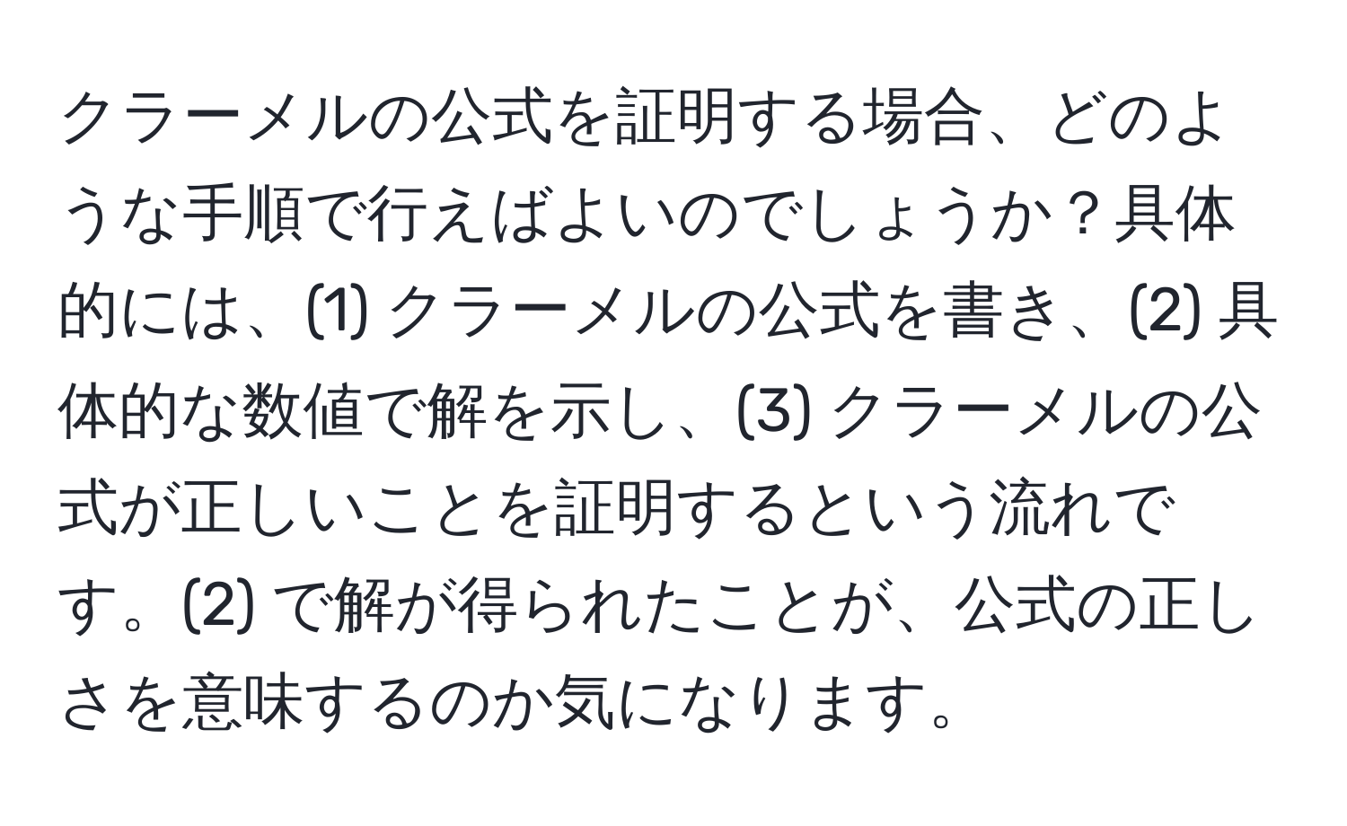 クラーメルの公式を証明する場合、どのような手順で行えばよいのでしょうか？具体的には、(1) クラーメルの公式を書き、(2) 具体的な数値で解を示し、(3) クラーメルの公式が正しいことを証明するという流れです。(2) で解が得られたことが、公式の正しさを意味するのか気になります。