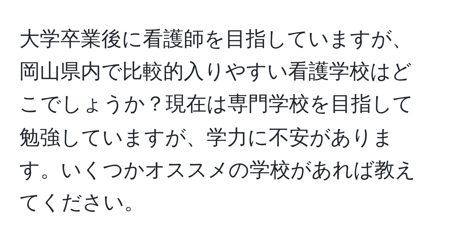 大学卒業後に看護師を目指していますが、岡山県内で比較的入りやすい看護学校はどこでしょうか？現在は専門学校を目指して勉強していますが、学力に不安があります。いくつかオススメの学校があれば教えてください。