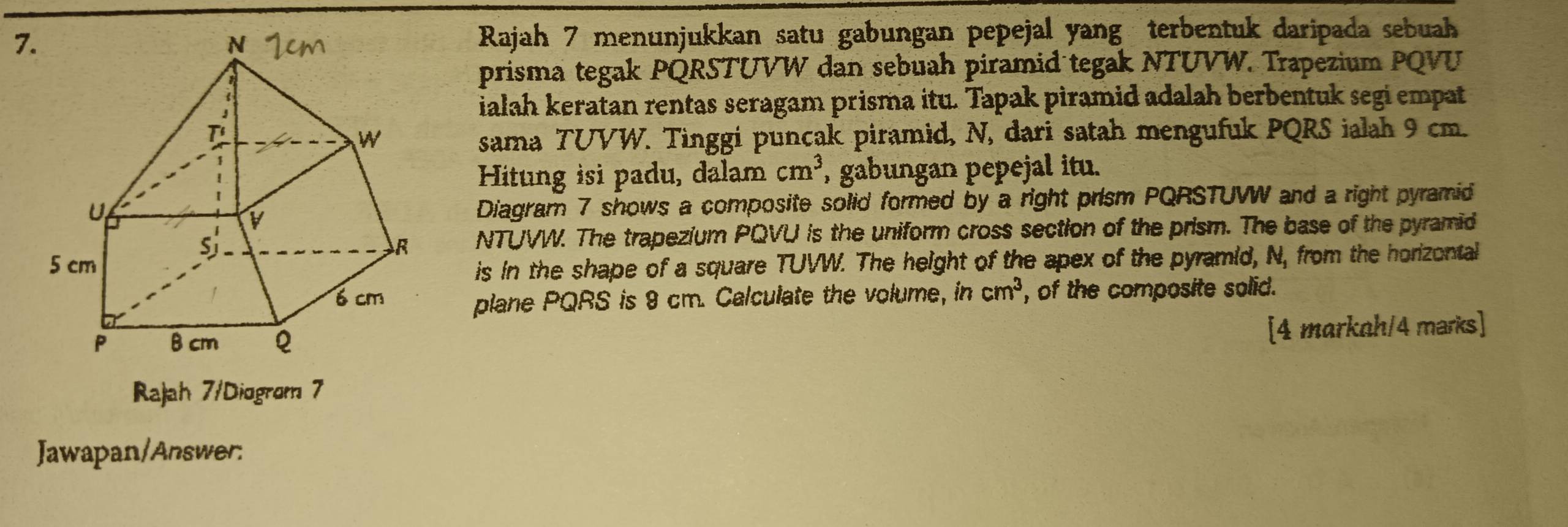 Rajah 7 menunjukkan satu gabungan pepejal yang terbentuk daripada sebuah 
prisma tegak PQRSTUVW dan sebuah piramid tegak NTUVW. Trapezium PQVU
ialah keratan rentas seragam prisma itu. Tapak piramid adalah berbentuk segi empat 
sama TUVW. Tinggi puncak piramid, N, dari satah mengufuk PQRS ialah 9 cm. 
Hitung isi padu, dalam cm^3 , gabungan pepejal itu. 
Diagram 7 shows a composite solid formed by a right prism PQRSTUWW and a right pyramid 
NTUVW. The trapezium PQVU is the uniform cross section of the prism. The base of the pyramid 
is in the shape of a square TUVW. The height of the apex of the pyramid, N, from the horizental 
plane PQRS is 9 cm. Calculate the volume, in cm^3 , of the composite solid. 
[4 markah/4 marks] 
Rajah 7/Diogrom 7 
Jawapan/Answer: