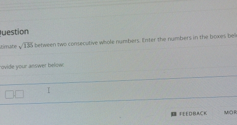 Question 
timate sqrt(135) between two consecutive whole numbers. Enter the numbers in the boxes bel 
rovide your answer below: 
FEEDBACK MOR