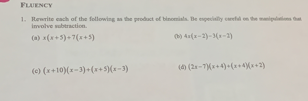 FLUENCY
1. Rewrite each of the following as the product of binomials. Be especially careful on the manipulations that
involve subtraction.
(a) x(x+5)+7(x+5) (b) 4x(x-2)-3(x-2)
(c) (x+10)(x-3)+(x+5)(x-3) (d) (2x-7)(x+4)+(x+4)(x+2)