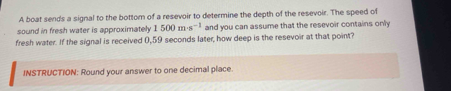 A boat sends a signal to the bottom of a resevoir to determine the depth of the resevoir. The speed of 
sound in fresh water is approximately 1500m· s^(-1) and you can assume that the resevoir contains only 
fresh water. If the signal is received 0,59 seconds later, how deep is the resevoir at that point? 
INSTRUCTION: Round your answer to one decimal place.