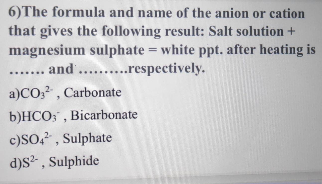 6)The formula and name of the anion or cation
that gives the following result: Salt solution +
magnesium sulphate = white ppt. after heating is
_and _respectively.
a) CO_3^((2-) , Carbonate
b) HCO_3^-) , Bicarbonate
c) SO_4^((2-) , Sulphate
d) S^2-) , Sulphide