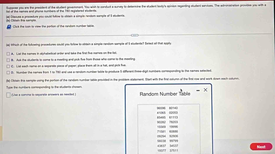 Suppose you are the president of the student govemment. You wish to conduct a survey to determine the student body's opinion regarding student services. The administration provides you with a
list of the names and phone numbers of the 780 registered students.
(a) Discuss a procedure you could follow to obtain a simple random sample of 5 students.
(b) Obtain this sample.
Click the icon to view the portion of the random number table.
(a) Which of the following procedures could you follow to obtain a simple random sample of 5 students? Select all that apply.
A. List the names in alphabetical order and take the first five names on the list.
B. Ask the students to come to a meeting and pick five from those who come to the meeting.
C. List each name on a separate piece of paper; place them all in a hat, and pick five.
D. Number the names from 1 to 780 and use a random number table to produce 5 different three-digit numbers corresponding to the names selected.
(b) Obtain this sample using the portion of the random number table provided in the problem statement. Start with the first column of the first row and work down each column.
Type the numbers corresponding to the students chosen.
×
(Use a comma to separate answers as needed.) Random Number Table
96596 80140
41065 02053
85485 61113
90282 78203
15569 19996
71581 60886
09294 92906
56038 99799
43837 34537 Next
19377 37511