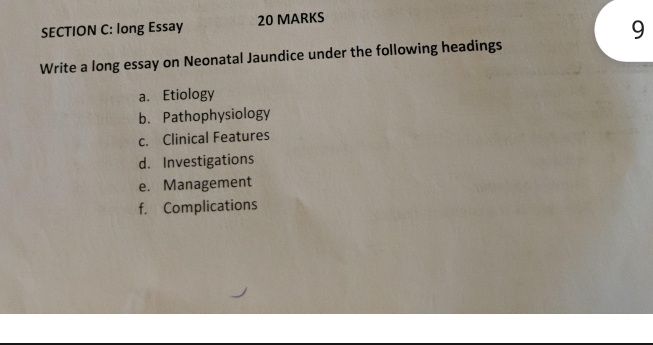 long Essay 20 MARKS 
9 
Write a long essay on Neonatal Jaundice under the following headings 
a. Etiology 
b. Pathophysiology 
c. Clinical Features 
d. Investigations 
e. Management 
f. Complications