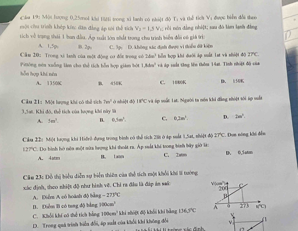 Cầu 19: Một lượng 0,25mol khí Hệli trong xỉ lanh có nhiệt độ C_1 và thể tích Vị được biển đổi theo
một chu trình khép kín: dān đẳng áp tới thể tích V_2=1,5V_1; rồi nén đẳng nhiệt; sau đó làm lạnh đằng
tich về trang thái 1 ban đầu. Áp suất lớn nhất trong chu trình biến đồi có giá trị:
A. 1,5p B. 2p C. 3p D. không xác định được vì thiếu dữ kiện
Câu 20: Trong xỉ lanh của một động cơ đốt trong có 2dm^3 hỗn hợp khí dưới áp suất Lat và nhiệt độ 27°C.
Pittông nên xuống làm cho thể tích hỗn hợp giảm bớt 1,8dm^3 và áp suất tăng lên thêm 14at. Tinh nhiệt độ của
hỗn hợp khí nén
A. 1350K B. 450K C. 1080K D. 150K
Câu 21: Một lượng khí có thể tích 7m^3 ở nhiệt độ 18°C và áp suất lạt. Người ta nén khí đẳng nhiệt tới áp suất
3,5at. Khi đó, thể tích của lượng khí này là
C.
A. 5m^3. B. 0,5m^3. 0.2m^3.
D. 2m^3.
Câu 22: Một lượng khí Hiđrô đựng trong bình có thể tích 2lít ở áp suất 1,5at, nhiệt độ 27°C. Đun nóng khí đến
127°C. Do bình hở nên một nửa lượng khí thoát ra. Áp suất khí trong bình bây giờ là:
A. 4atm B. l atm C. 2atm D. 0,5atm
Câu 23: Đồ thị biểu diễn sự biến thiên của thể tích một khối khí lí tưởng
xác định, theo nhiệt độ như hình vẽ. Chỉ ra đâu là đáp án sai:
V(cm^3) c
200
A. Điểm A có hoành độ bằng -273°C B
B. Điểm B có tung độ bằng 100cm^3
C. Khối khí có thể tích bằng 100cm^3 khi nhiệt độ khối khí bằng 136.5°C^(0 273 t(^6)C)
v
D. Trong quá trình biến đổi, áp suất của khối khí không đổi
v
Khí í  tưởng xác định.