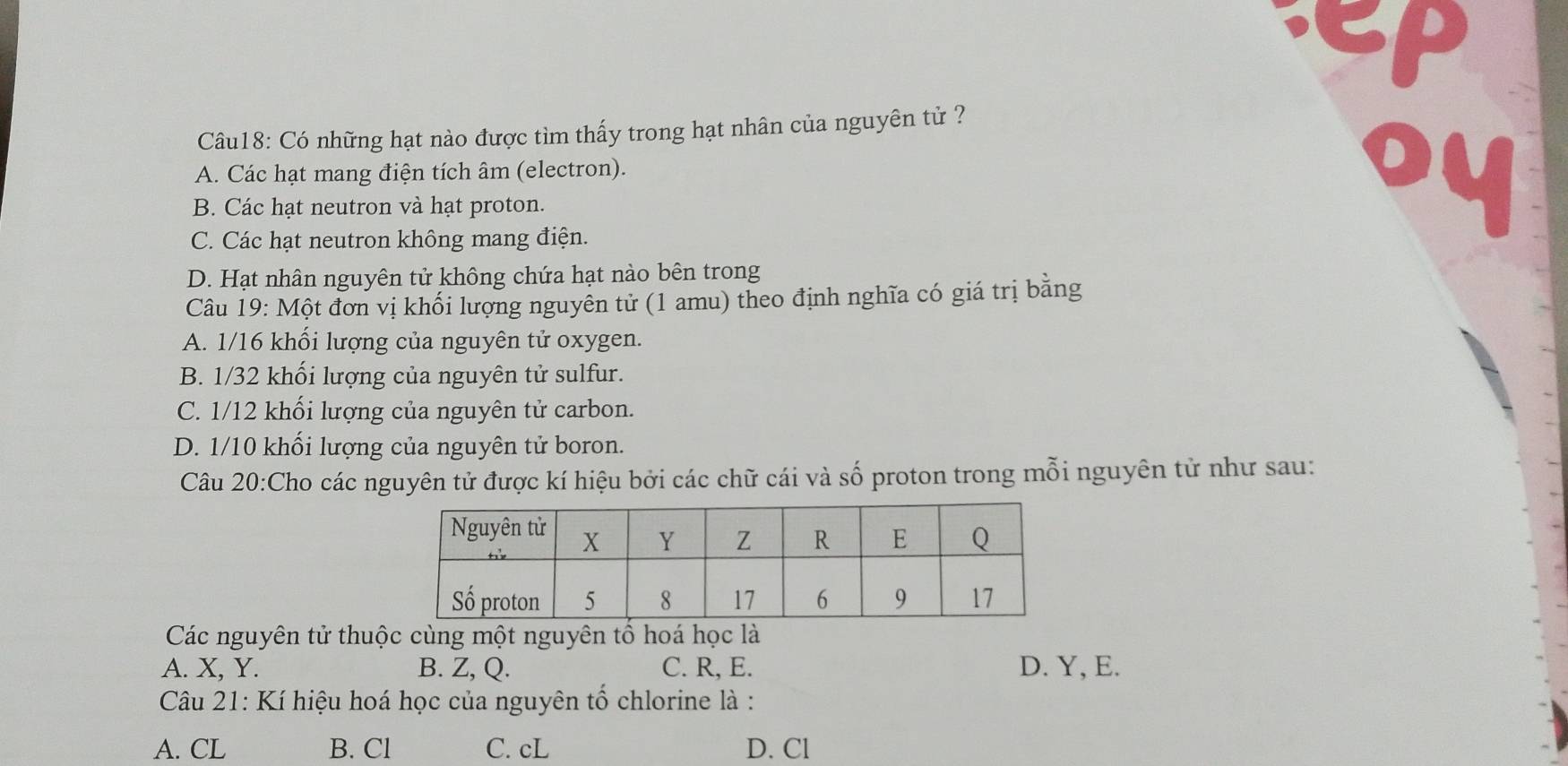 Có những hạt nào được tìm thấy trong hạt nhân của nguyên tử ?
A. Các hạt mang điện tích âm (electron).
B. Các hạt neutron và hạt proton.

C. Các hạt neutron không mang điện.
D. Hạt nhân nguyên tử không chứa hạt nào bên trong
Câu 19: Một đơn vị khối lượng nguyễn tử (1 amu) theo định nghĩa có giá trị bằng
A. 1/16 khối lượng của nguyên tử oxygen.
B. 1/32 khối lượng của nguyên tử sulfur.
C. 1/12 khối lượng của nguyên tử carbon.
D. 1/10 khối lượng của nguyên tử boron.
Câu 20:Cho các nguyên tử được kí hiệu bởi các chữ cái và số proton trong mỗi nguyên tử như sau:
Các nguyên tử thuộc cùng một nguyên tố hoá học là
A. X, Y. B. Z, Q. C. R, E. D. Y, E.
Câu 21: Kí hiệu hoá học của nguyên tổ chlorine là :
A. CL B. Cl C. cL D. Cl