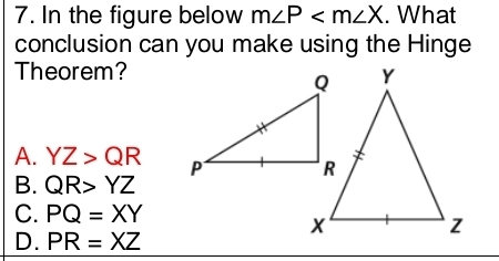 In the figure below m∠ P . What
conclusion can you make using the Hinge
Theorem?
A. YZ>QR
B. QR>YZ
C. PQ=XY
D. PR=XZ