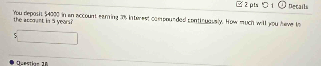 つ1 ⓘ Details 
You deposit $4000 in an account earning 3% interest compounded continuously. How much will you have in 
the account in 5 years? 
S□ 
Question 28