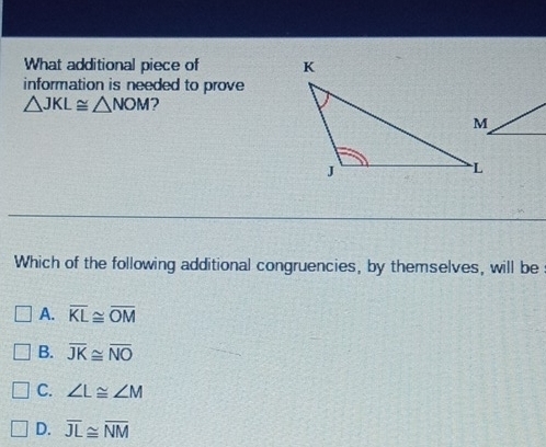 What additional piece of 
information is needed to prove
△ JKL≌ △ NOM ?
Which of the following additional congruencies, by themselves, will be
A. overline KL≌ overline OM
B. overline JK≌ overline NO
C. ∠ L≌ ∠ M
D. overline JL≌ overline NM