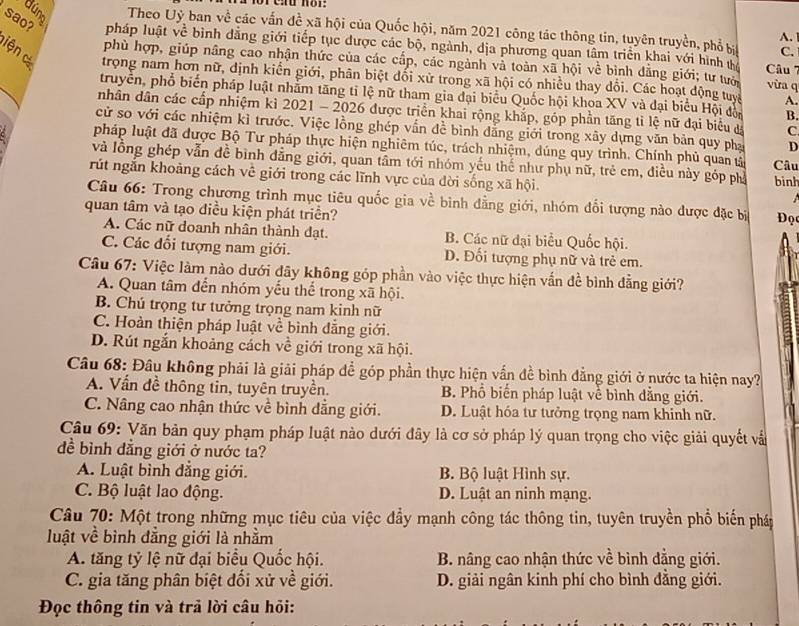 Búng Theo Uỷ ban về các vấn đề xã hội của Quốc hội, năm 2021 công tác thông tin, tuyên truyền, phổ bị C.
A.
sao? pháp luật về bình dẳng giới tiếp tục được các bộ, ngành, dịa phương quan tâm triển khai với hình t  Câu 7
phù hợp, giúp nâng cao nhận thức của các cấp, các ngành và toàn xã hội về bình đẳng giới; tư tưới vừa q
iện  c trọng nam hơn nữ, định kiển giới, phân biệt đối xử trong xã hội có nhiều thay dổi. Các hoạt động tuyc A.
truyền, phổ biến pháp luật nhằm tăng tỉ lệ nữ tham gia đại biểu Quốc hội khoa XV và đại biểu Hội độn B.
nhân dân các cấp nhiệm kì 2021 - 2026 được triển khai rộng khắp, góp phần tăng tỉ lệ nữ đại biểu đá C.
cử so với các nhiệm kì trước. Việc lồng ghép vấn đề bình đẳng giới trong xây dựng văn bản quy pha D
pháp luật đã được Bộ Tư pháp thực hiện nghiêm túc, trách nhiệm, dúng quy trình. Chính phủ quan tả Câu
và lồng ghép vẫn đề bình dẳng giới, quan tâm tới nhóm yếu thể như phụ nữ, trẻ em, điều này góp phố binh
rút ngắn khoảng cách về giới trong các lĩnh vực của đời sống xã hội.   
Câu 66: Trong chương trình mục tiêu quốc gia về bình đẳng giới, nhóm đổi tượng nào được đặc bị
quan tâm và tạo điều kiện phát triền?  Đọ
A. Các nữ doanh nhân thành đạt. B. Các nữ đại biểu Quốc hội.
C. Các đổi tượng nam giới. Đ. Đối tượng phụ nữ và trẻ em.
Câu 67: Việc làm nào dưới đãy không góp phần vào việc thực hiện vấn đề bình đẳng giới?
A. Quan tâm đến nhóm yếu thể trong xã hội.
B. Chú trọng tư tưởng trọng nam kinh nữ
C. Hoàn thiện pháp luật về bình đẳng giới.
D. Rút ngắn khoảng cách về giới trong xã hội.
Câu 68: Đầu không phải là giải pháp để góp phần thực hiện vấn đề bình đẳng giới ở nước ta hiện nay?
A. Vấn đề thông tin, tuyên truyền. B. Phổ biến pháp luật về bình dẳng giới.
C. Nâng cao nhận thức về bình dẳng giới. D. Luật hóa tư tưởng trọng nam khinh nữ.
Câu 69: Văn bản quy phạm pháp luật nào dưới đây là cơ sở pháp lý quan trọng cho việc giải quyết vất
đề bình đẳng giới ở nước ta?
A. Luật bình đẳng giới. B. Bộ luật Hình sự.
C. Bộ luật lao động. D. Luật an ninh mạng.
Câu 70: Một trong những mục tiêu của việc đầy mạnh công tác thông tin, tuyên truyền phổ biến pháp
luật về bình đằng giới là nhằm
A. tăng tỷ lệ nữ đại biểu Quốc hội. B. nâng cao nhận thức về bình đẳng giới.
C. gia tăng phân biệt đổi xử về giới. D. giải ngân kinh phí cho bình đẳng giới.
Đọc thông tin và trả lời câu hỏi: