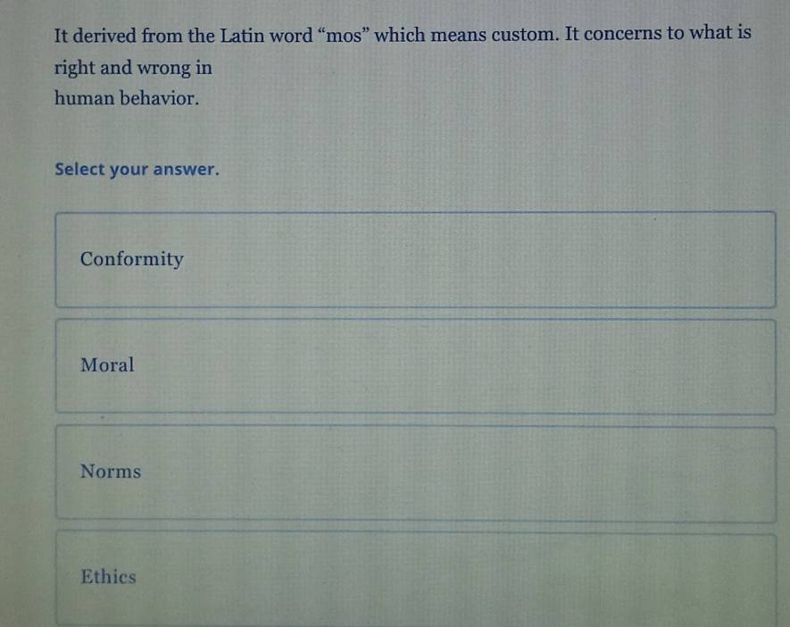 It derived from the Latin word “mos” which means custom. It concerns to what is
right and wrong in
human behavior.
Select your answer.
Conformity
Moral
Norms
Ethics