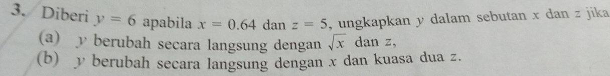 Diberi y=6 apabila x=0.64 dan z=5 , ungkapkan y dalam sebutan x dan z jika 
(a) y berubah secara langsung dengan sqrt x° dan z, 
(b) y berubah secara langsung dengan x dan kuasa dua z.