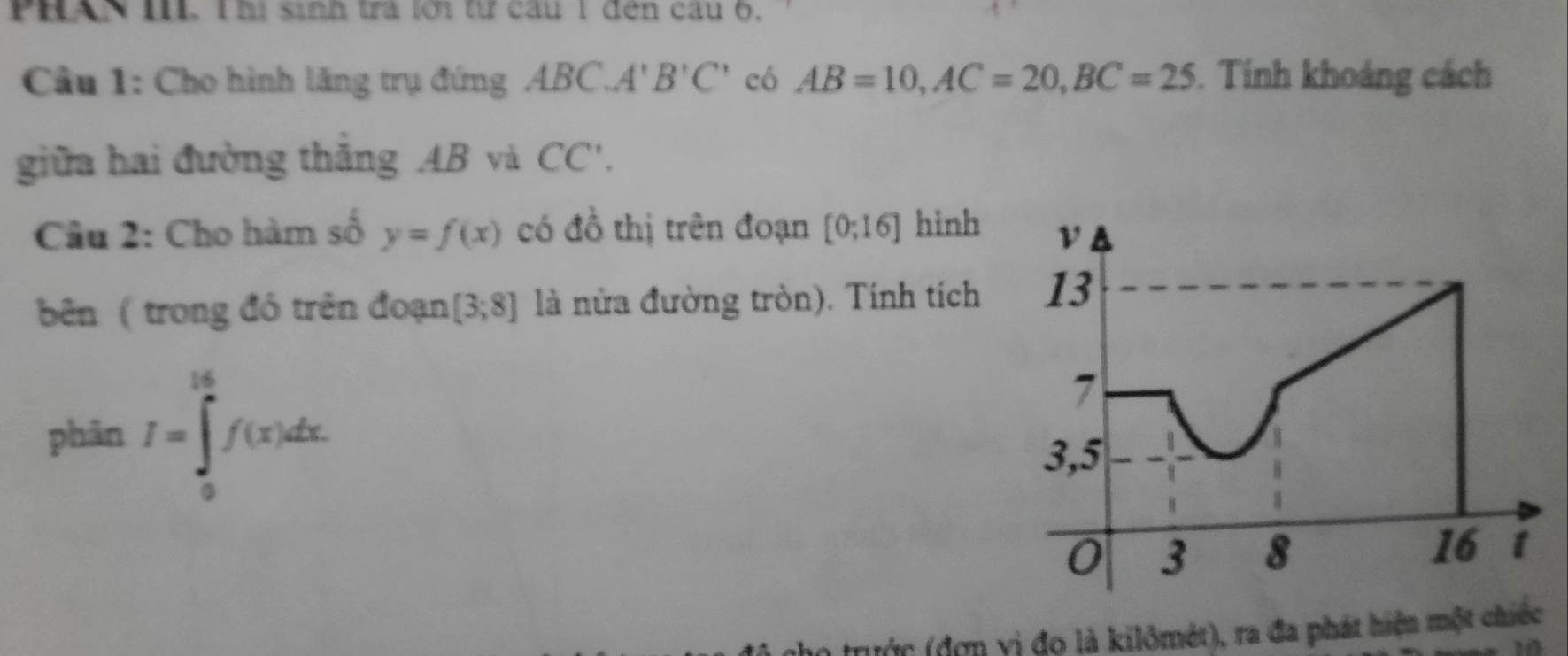 PHAN III. l hị sinh trà lới từ câu 1 đến câu 6. 
Câu 1: Cho hình lăng trụ đứng ABC. A'B'C' có AB=10, AC=20, BC=25. Tính khoảng cách 
giữa hai đường thắng AB và CC', 
Câu 2: Cho hàm số y=f(x) có đồ thị trên đoạn [0;16] hinh 
bên ( trong đó trên đoạn [3;8] là nửa đường tròn). Tính tích 
phān I=∈tlimits _0^(16)f(x)dx. 
trước (đơn vị đọ là kilômét), ra đa phát hiện một chiếc 
20